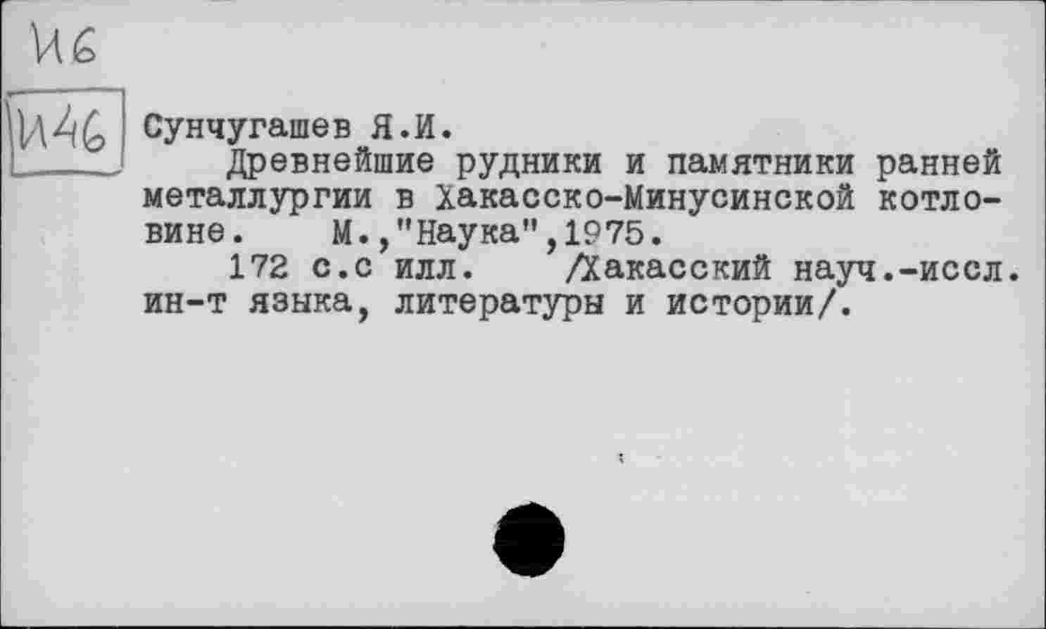 ﻿Сунчугашев Я.И.
Древнейшие рудники и памятники ранней металлургии в Хакасско-Минусинской котловине. М.Наука”,1975.
172 с.с илл. /Хакасский науч.-иссл. ин-т языка, литературы и истории/.